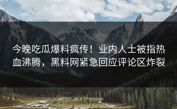 今晚吃瓜爆料疯传！业内人士被指热血沸腾，黑料网紧急回应评论区炸裂
