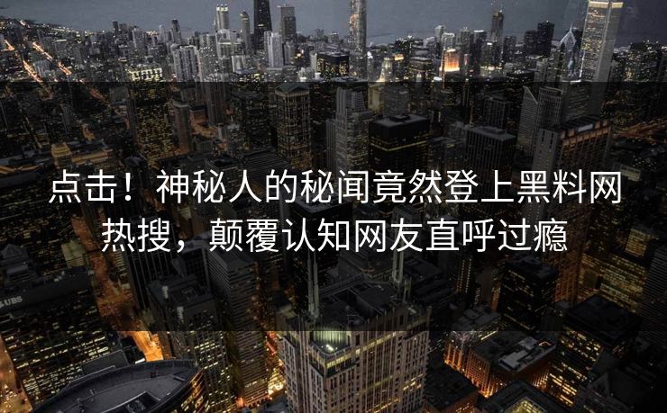 点击！神秘人的秘闻竟然登上黑料网热搜，颠覆认知网友直呼过瘾