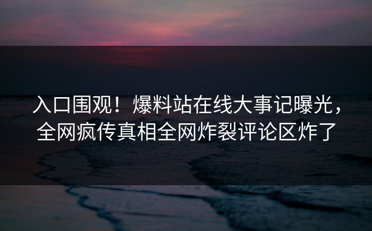 入口围观！爆料站在线大事记曝光，全网疯传真相全网炸裂评论区炸了