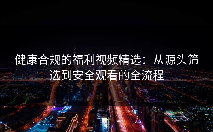 健康合规的福利视频精选：从源头筛选到安全观看的全流程