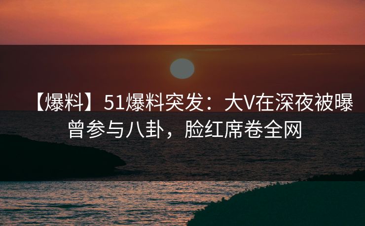 【爆料】51爆料突发：大V在深夜被曝曾参与八卦，脸红席卷全网