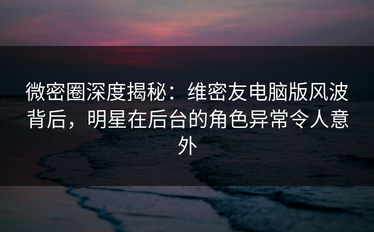微密圈深度揭秘：维密友电脑版风波背后，明星在后台的角色异常令人意外