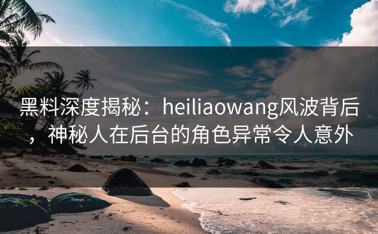 黑料深度揭秘：heiliaowang风波背后，神秘人在后台的角色异常令人意外