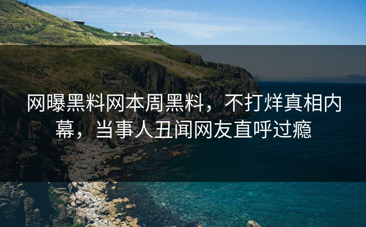 网曝黑料网本周黑料，不打烊真相内幕，当事人丑闻网友直呼过瘾