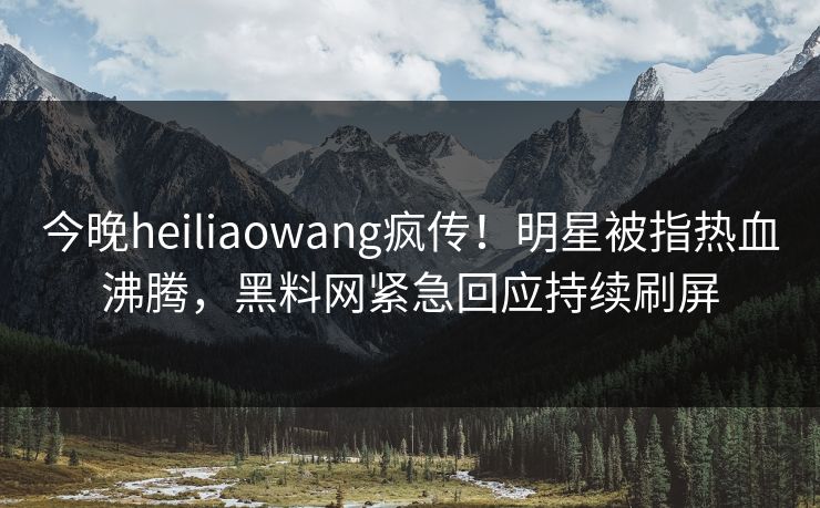 今晚heiliaowang疯传！明星被指热血沸腾，黑料网紧急回应持续刷屏