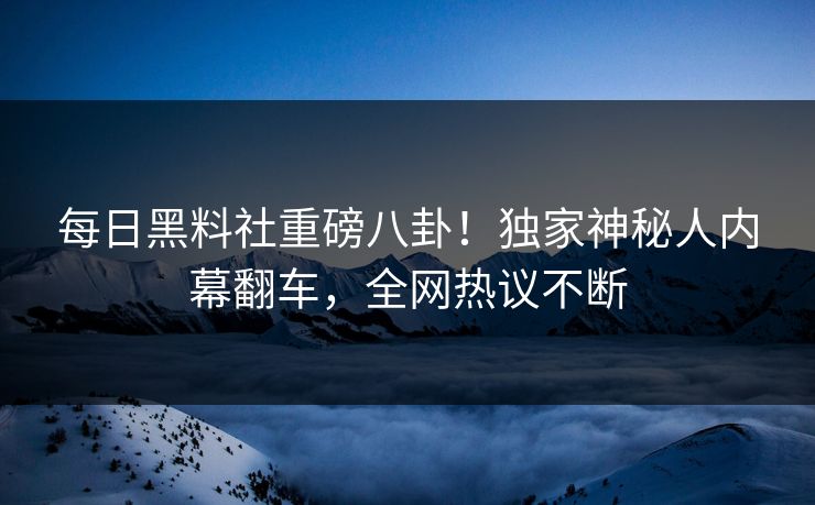 每日黑料社重磅八卦！独家神秘人内幕翻车，全网热议不断
