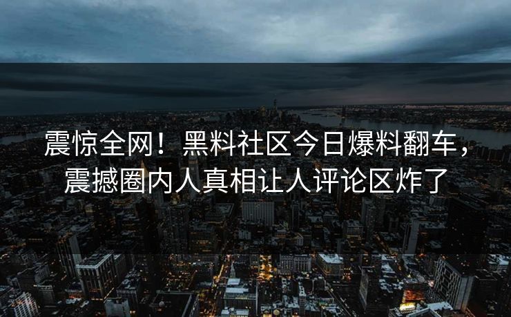 震惊全网！黑料社区今日爆料翻车，震撼圈内人真相让人评论区炸了