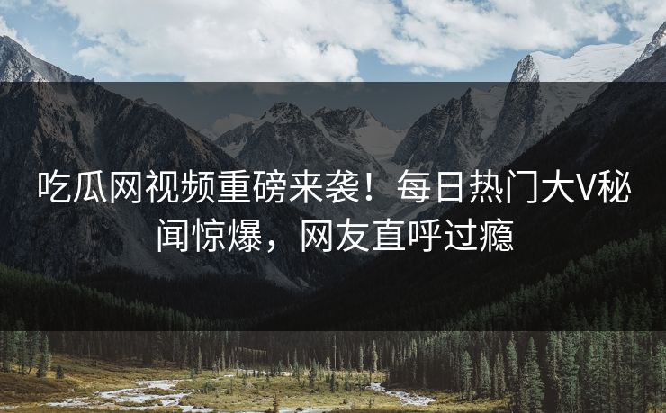 吃瓜网视频重磅来袭！每日热门大V秘闻惊爆，网友直呼过瘾