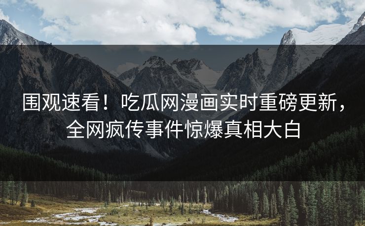 围观速看！吃瓜网漫画实时重磅更新，全网疯传事件惊爆真相大白