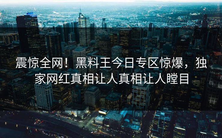 震惊全网！黑料王今日专区惊爆，独家网红真相让人真相让人瞠目