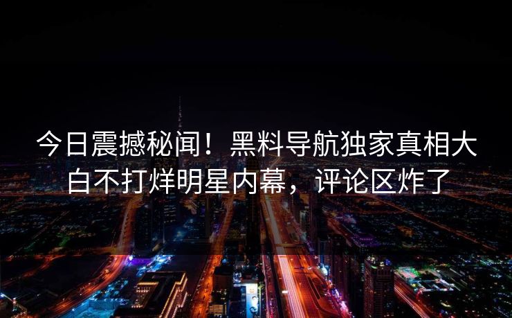 今日震撼秘闻！黑料导航独家真相大白不打烊明星内幕，评论区炸了