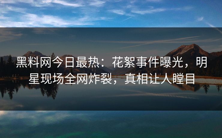 黑料网今日最热：花絮事件曝光，明星现场全网炸裂，真相让人瞠目