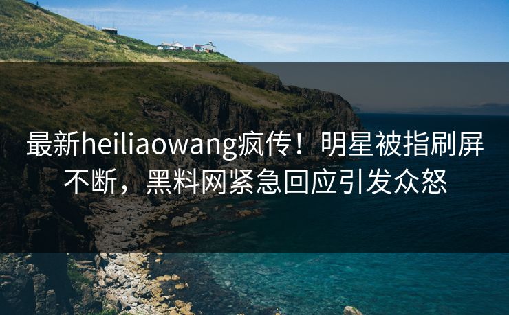最新heiliaowang疯传！明星被指刷屏不断，黑料网紧急回应引发众怒