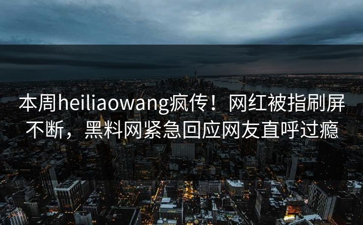 本周heiliaowang疯传！网红被指刷屏不断，黑料网紧急回应网友直呼过瘾