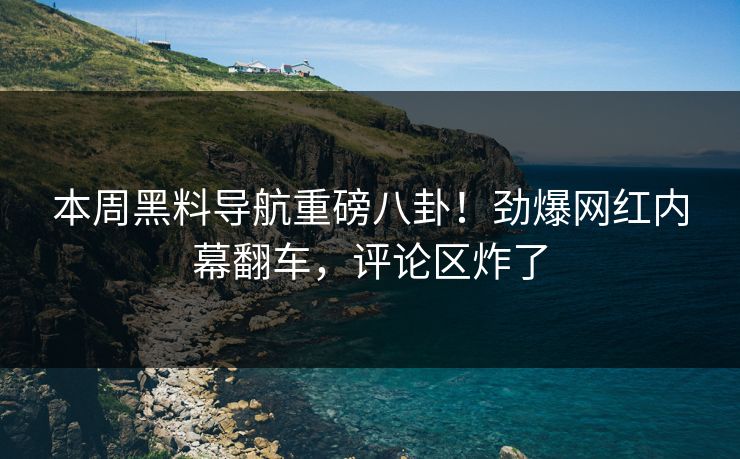 本周黑料导航重磅八卦！劲爆网红内幕翻车，评论区炸了