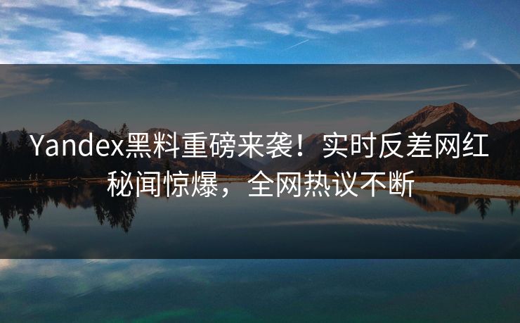 Yandex黑料重磅来袭！实时反差网红秘闻惊爆，全网热议不断