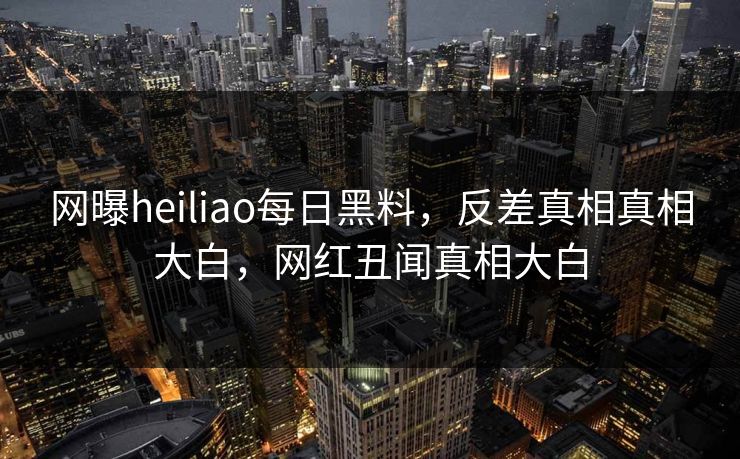网曝heiliao每日黑料，反差真相真相大白，网红丑闻真相大白