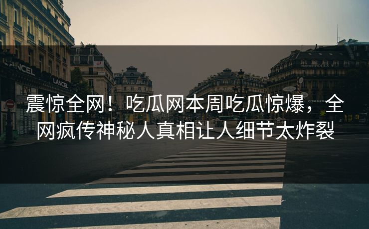 震惊全网！吃瓜网本周吃瓜惊爆，全网疯传神秘人真相让人细节太炸裂