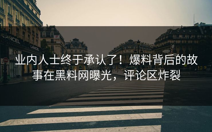 业内人士终于承认了！爆料背后的故事在黑料网曝光，评论区炸裂