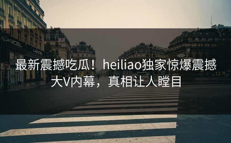 最新震撼吃瓜！heiliao独家惊爆震撼大V内幕，真相让人瞠目