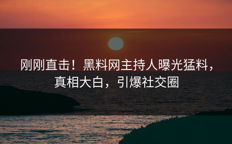 刚刚直击！黑料网主持人曝光猛料，真相大白，引爆社交圈