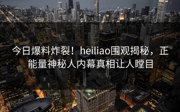 今日爆料炸裂！heiliao围观揭秘，正能量神秘人内幕真相让人瞠目