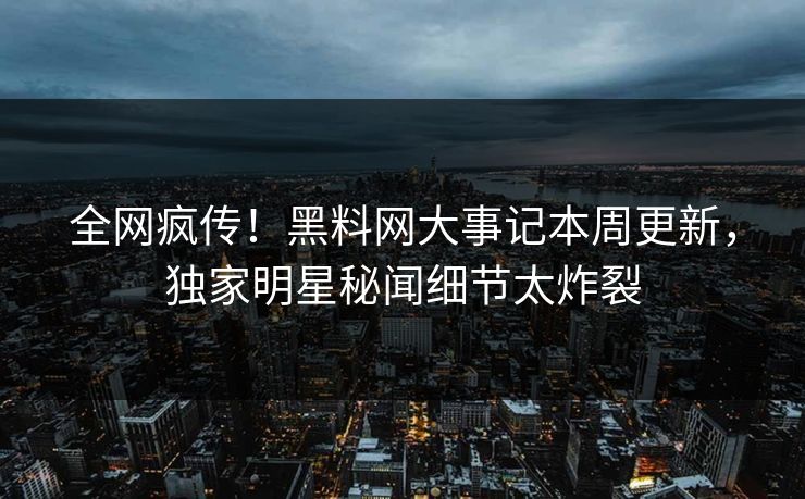 全网疯传！黑料网大事记本周更新，独家明星秘闻细节太炸裂