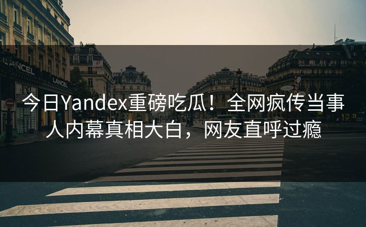 今日Yandex重磅吃瓜！全网疯传当事人内幕真相大白，网友直呼过瘾