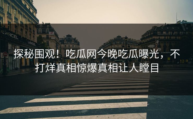 探秘围观！吃瓜网今晚吃瓜曝光，不打烊真相惊爆真相让人瞠目