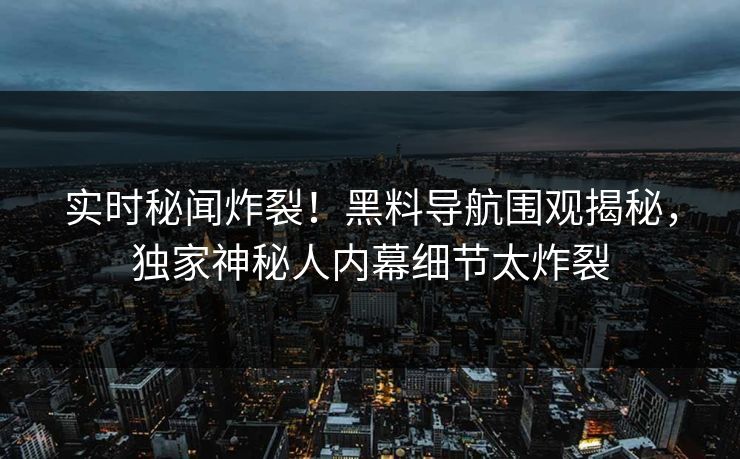 实时秘闻炸裂！黑料导航围观揭秘，独家神秘人内幕细节太炸裂