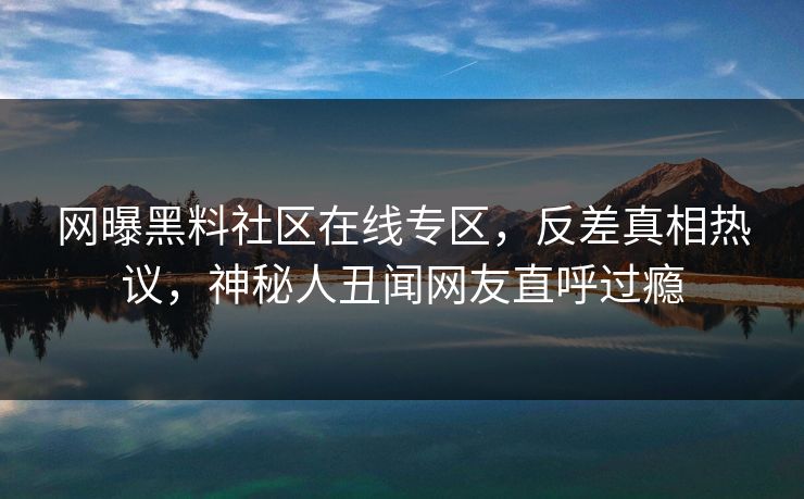 网曝黑料社区在线专区，反差真相热议，神秘人丑闻网友直呼过瘾