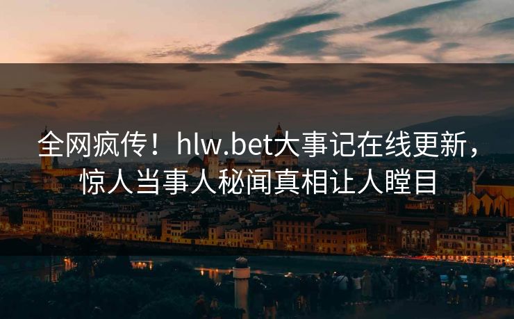 全网疯传！hlw.bet大事记在线更新，惊人当事人秘闻真相让人瞠目