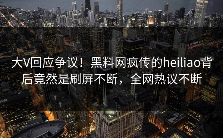 大V回应争议！黑料网疯传的heiliao背后竟然是刷屏不断，全网热议不断