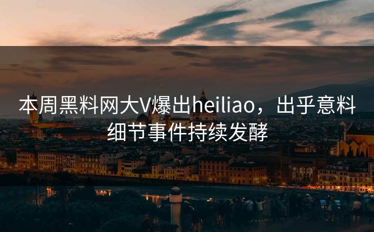 本周黑料网大V爆出heiliao，出乎意料细节事件持续发酵