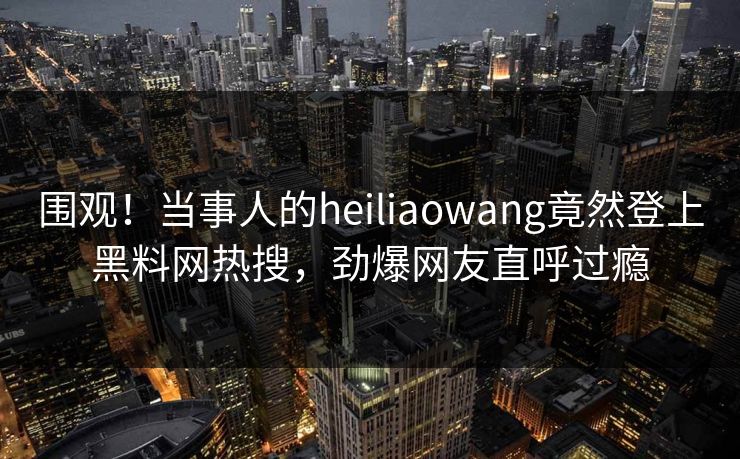 围观！当事人的heiliaowang竟然登上黑料网热搜，劲爆网友直呼过瘾