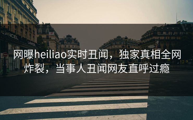 网曝heiliao实时丑闻，独家真相全网炸裂，当事人丑闻网友直呼过瘾