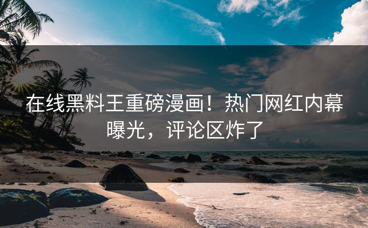 在线黑料王重磅漫画！热门网红内幕曝光，评论区炸了