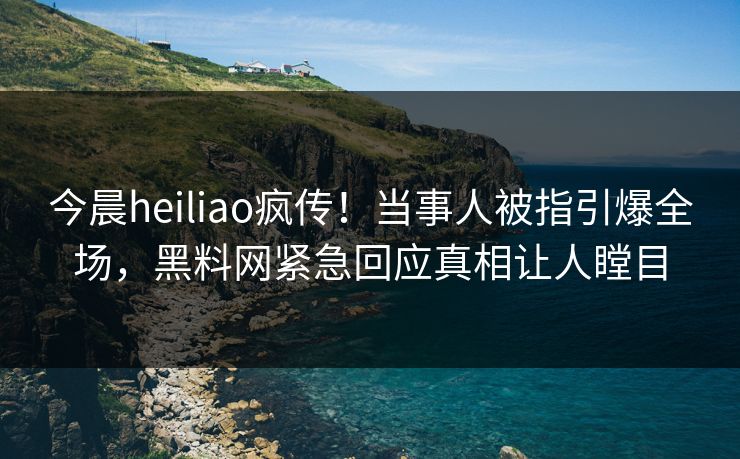 今晨heiliao疯传！当事人被指引爆全场，黑料网紧急回应真相让人瞠目