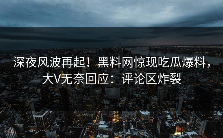 深夜风波再起！黑料网惊现吃瓜爆料，大V无奈回应：评论区炸裂