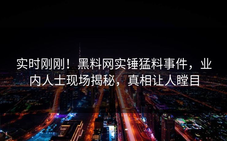 实时刚刚！黑料网实锤猛料事件，业内人士现场揭秘，真相让人瞠目