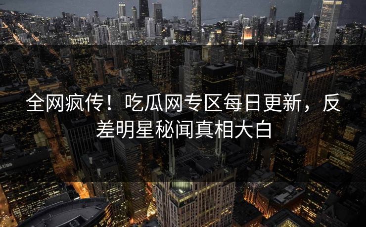 全网疯传！吃瓜网专区每日更新，反差明星秘闻真相大白