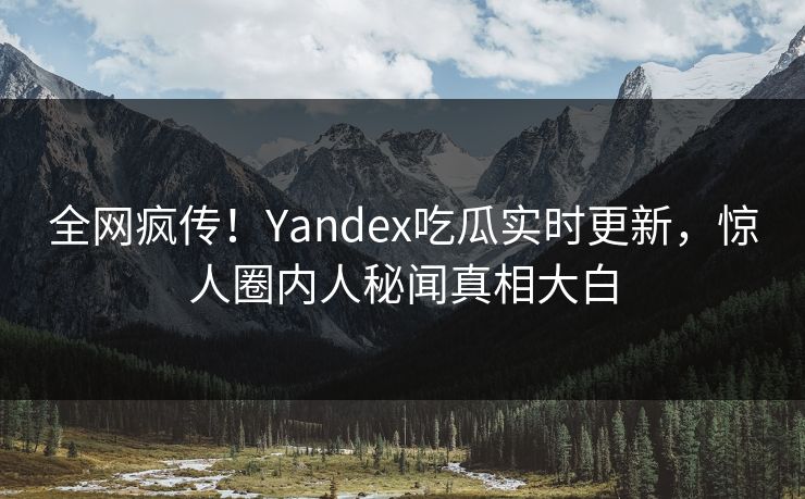 全网疯传！Yandex吃瓜实时更新，惊人圈内人秘闻真相大白