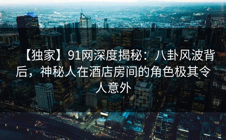 【独家】91网深度揭秘：八卦风波背后，神秘人在酒店房间的角色极其令人意外