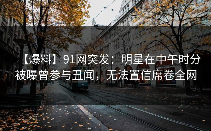 【爆料】91网突发：明星在中午时分被曝曾参与丑闻，无法置信席卷全网