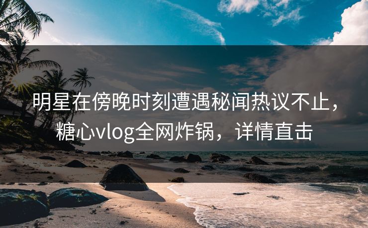 明星在傍晚时刻遭遇秘闻热议不止，糖心vlog全网炸锅，详情直击
