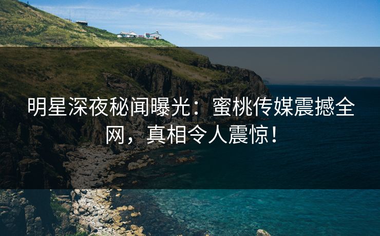 明星深夜秘闻曝光：蜜桃传媒震撼全网，真相令人震惊！