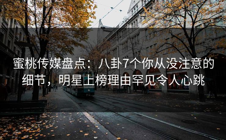 蜜桃传媒盘点：八卦7个你从没注意的细节，明星上榜理由罕见令人心跳
