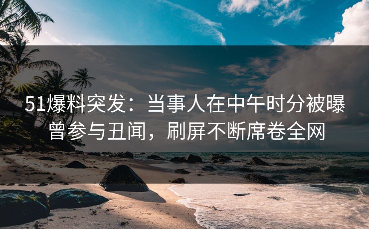 51爆料突发：当事人在中午时分被曝曾参与丑闻，刷屏不断席卷全网