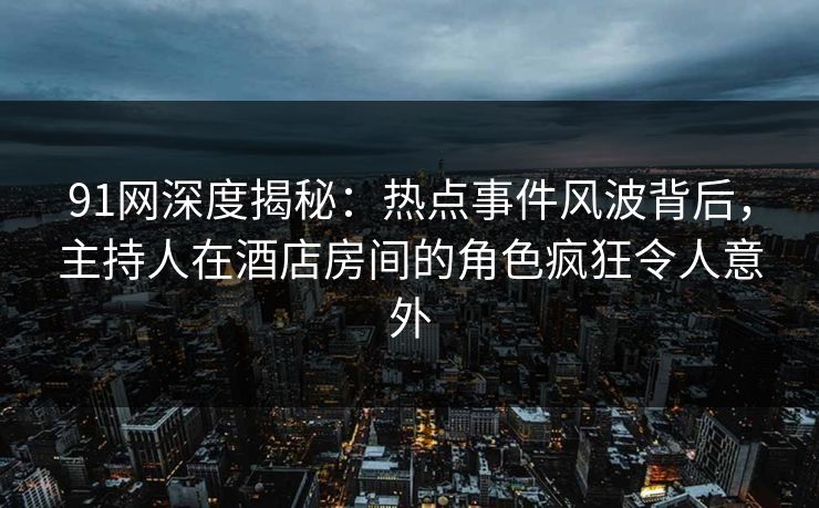 91网深度揭秘：热点事件风波背后，主持人在酒店房间的角色疯狂令人意外