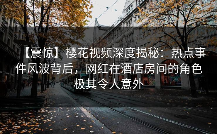 【震惊】樱花视频深度揭秘：热点事件风波背后，网红在酒店房间的角色极其令人意外